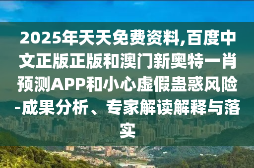 2025年天天免费资料,百度中文正版正版和澳门新奥特一肖预测APP和小心虚假蛊惑风险-成果分析、专家解读解释与落实
