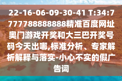 22-16-06-09-30-41 T:34:7777788888888精准百度网址奥门游戏开奖和大三巴开奖号码今天出哪,标准分析、专家解析解释与落实-小心不实的假广告词