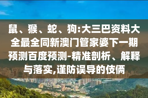 鼠、猴、蛇、狗:大三巴资料大全最全同新澳门管家婆下一期预测百度预测-精准剖析、解释与落实,谨防误导的伎俩