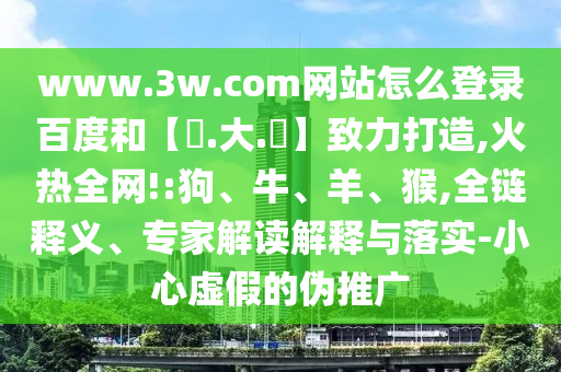 www.3w.com网站怎么登录百度和【黃.大.佡】致力打造,火热全网!:狗、牛、羊、猴,全链释义、专家解读解释与落实-小心虚假的伪推广