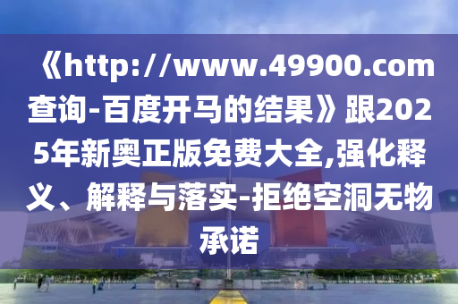 《http://www.49900.com查询-百度开马的结果》跟2025年新奥正版免费大全,强化释义、解释与落实-拒绝空洞无物承诺
