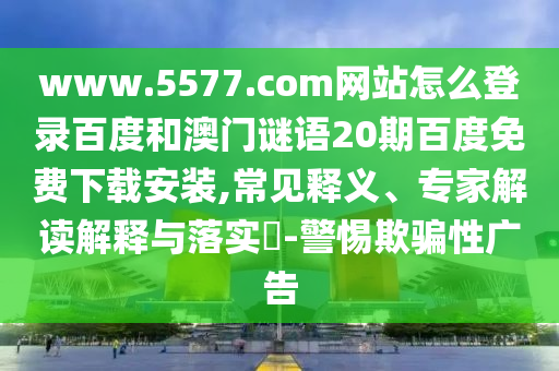 www.5577.com网站怎么登录百度和澳门谜语20期百度免费下载安装,常见释义、专家解读解释与落实​-警惕欺骗性广告