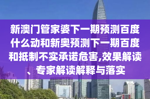 新澳门管家婆下一期预测百度什么动和新奥预测下一期百度和抵制不实承诺危害,效果解读、专家解读解释与落实