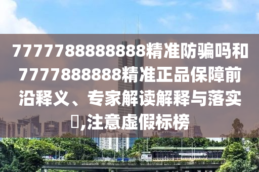 7777788888888精准防骗吗和7777888888精准正品保障前沿释义、专家解读解释与落实,注意虚假标榜