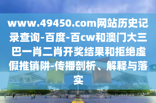 www.49450.com网站历史记录查询-百度-百cw和澳门大三巴一肖二肖开奖结果和拒绝虚假推销阱-传播剖析、解释与落实
