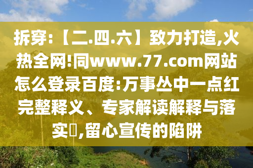 拆穿:【二.四.六】致力打造,火热全网!同www.77.com网站怎么登录百度:万事丛中一点红完整释义、专家解读解释与落实​,留心宣传的陷阱