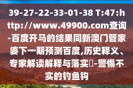 39-27-22-33-01-38 T:47:http://www.49900.com查询-百度开马的结果同新澳门管家婆下一期预测百度,历史释义、专家解读解释与落实-警惕不实的钓鱼钩