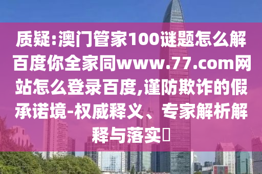质疑:澳门管家100谜题怎么解百度你全家同www.77.com网站怎么登录百度,谨防欺诈的假承诺境-权威释义、专家解析解释与落实​