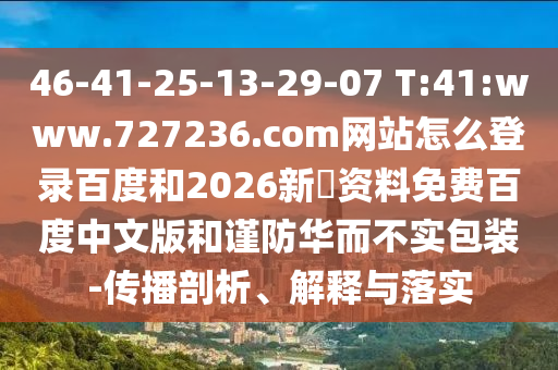 46-41-25-13-29-07 T:41:www.727236.com网站怎么登录百度和2026新奧资料免费百度中文版和谨防华而不实包装-传播剖析、解释与落实