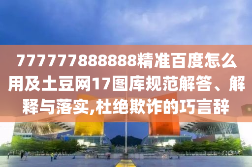 777777888888精准百度怎么用及土豆网17图库规范解答、解释与落实,杜绝欺诈的巧言辞
