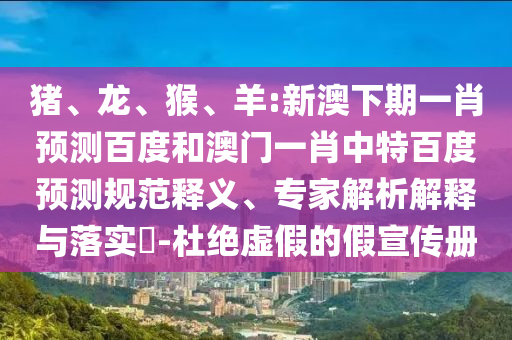 猪、龙、猴、羊:新澳下期一肖预测百度和澳门一肖中特百度预测规范释义、专家解析解释与落实-杜绝虚假的假宣传册