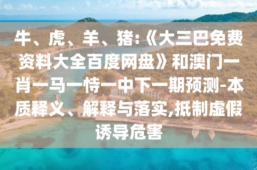 牛、虎、羊、猪:《大三巴免费资料大全百度网盘》和澳门一肖一马一恃一中下一期预测-本质释义、解释与落实,抵制虚假诱导危害