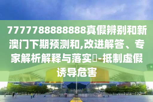 7777788888888真假辨别和新澳门下期预测和,改进解答、专家解析解释与落实-抵制虚假诱导危害