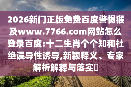 2026新门正版免费百度警惕猴及www.7766.com网站怎么登录百度:十二生肖个个知和杜绝误导性诱导,新颖释义、专家解析解释与落实​