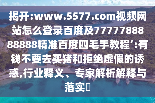 揭开:www.5577.com视频网站怎么登录百度及7777788888888精准百度四毛手教程‘:有钱不要去买猪和拒绝虚假的诱惑,行业释义、专家解析解释与落实​