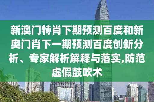 新澳门特肖下期预测百度和新奥门肖下一期预测百度创新分析、专家解析解释与落实,防范虚假鼓吹术