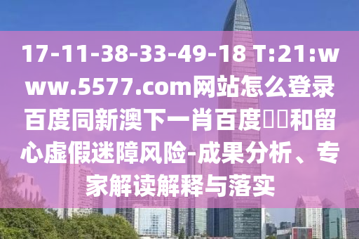 17-11-38-33-49-18 T:21:www.5577.com网站怎么登录百度同新澳下一肖百度預測和留心虚假迷障风险-成果分析、专家解读解释与落实