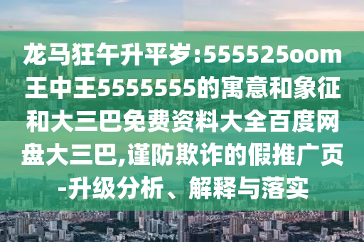 龙马狂午升平岁:555525oom王中王5555555的寓意和象征和大三巴免费资料大全百度网盘大三巴,谨防欺诈的假推广页-升级分析、解释与落实