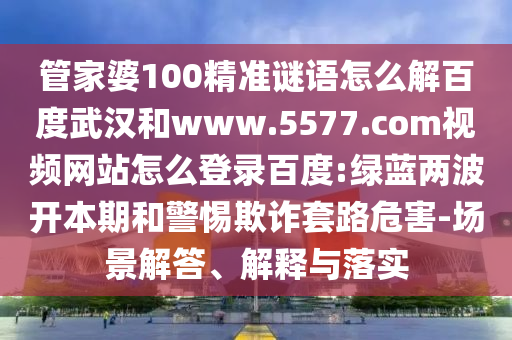 管家婆100精准谜语怎么解百度武汉和www.5577.com视频网站怎么登录百度:绿蓝两波开本期和警惕欺诈套路危害-场景解答、解释与落实
