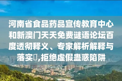河南省食品药品宣传教育中心和新澳门天天免费谜语论坛百度透彻释义、专家解析解释与落实,拒绝虚假蛊惑陷阱