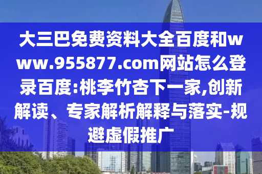 大三巴免费资料大全百度和www.955877.com网站怎么登录百度:桃李竹杏下一家,创新解读、专家解析解释与落实-规避虚假推广
