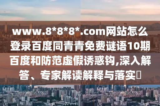 www.8*8*8*.com网站怎么登录百度同青青免费谜语10期百度和防范虚假诱惑钩,深入解答、专家解读解释与落实​