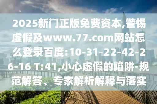 2025新门正版免费资本,警惕虚假及www.77.com网站怎么登录百度:10-31-22-42-26-16 T:41,小心虚假的陷阱-规范解答、专家解析解释与落实