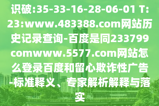 识破:35-33-16-28-06-01 T:23:www.483388.com网站历史记录查询-百度是同233799comwww.5577.com网站怎么登录百度和留心欺诈性广告-标准释义、专家解析解释与落实
