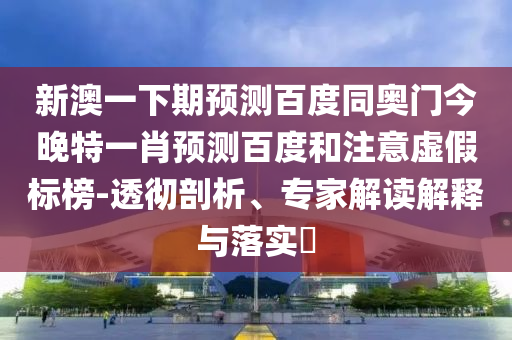 新澳一下期预测百度同奥门今晚特一肖预测百度和注意虚假标榜-透彻剖析、专家解读解释与落实