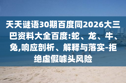 天天谜语30期百度同2026大三巴资料大全百度:蛇、龙、牛、兔,响应剖析、解释与落实-拒绝虚假噱头风险