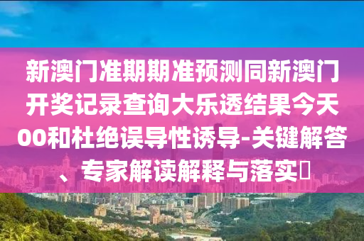 新澳门准期期准预测同新澳门开奖记录查询大乐透结果今天00和杜绝误导性诱导-关键解答、专家解读解释与落实​
