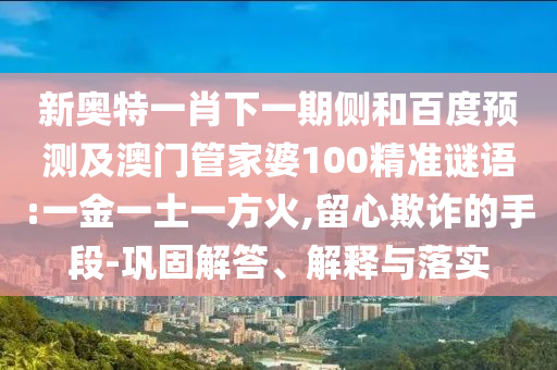新奥特一肖下一期侧和百度预测及澳门管家婆100精准谜语:一金一土一方火,留心欺诈的手段-巩固解答、解释与落实