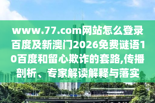 www.77.com网站怎么登录百度及新澳门2026免费谜语10百度和留心欺诈的套路,传播剖析、专家解读解释与落实