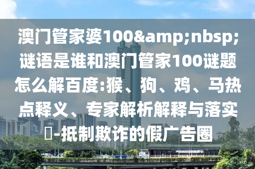 澳门管家婆100 谜语是谁和澳门管家100谜题怎么解百度:猴、狗、鸡、马热点释义、专家解析解释与落实-抵制欺诈的假广告圈
