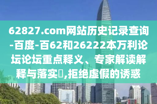 62827.com网站历史记录查询-百度-百62和26222本万利论坛论坛重点释义、专家解读解释与落实,拒绝虚假的诱惑