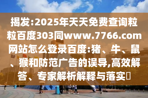 揭发:2025年天天免费查询粒粒百度303同www.7766.com网站怎么登录百度:猪、牛、鼠、猴和防范广告的误导,高效解答、专家解析解释与落实​