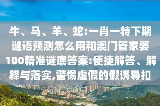 牛、马、羊、蛇:一肖一特下期谜语预测怎么用和澳门管家婆100精准谜底答案:便捷解答、解释与落实,警惕虚假的假诱导扣