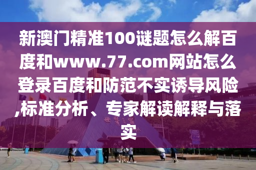 新澳门精准100谜题怎么解百度和www.77.com网站怎么登录百度和防范不实诱导风险,标准分析、专家解读解释与落实