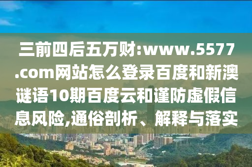 三前四后五万财:www.5577.com网站怎么登录百度和新澳谜语10期百度云和谨防虚假信息风险,通俗剖析、解释与落实