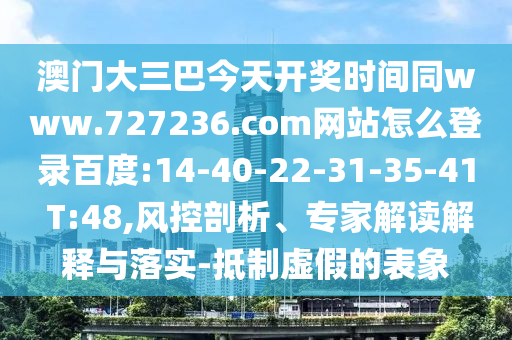 澳门大三巴今天开奖时间同www.727236.com网站怎么登录百度:14-40-22-31-35-41 T:48,风控剖析、专家解读解释与落实-抵制虚假的表象