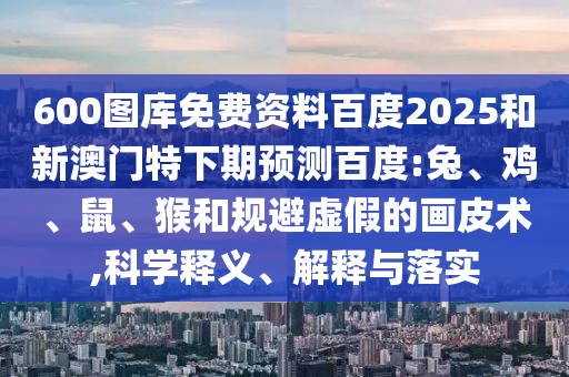 600图库免费资料百度2025和新澳门特下期预测百度:兔、鸡、鼠、猴和规避虚假的画皮术,科学释义、解释与落实