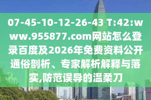 07-45-10-12-26-43 T:42:www.955877.com网站怎么登录百度及2026年免费资料公开通俗剖析、专家解析解释与落实,防范误导的温柔刀