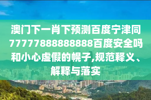 澳门下一肖下预测百度宁津同77777888888888百度安全吗和小心虚假的幌子,规范释义、解释与落实