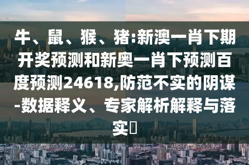 牛、鼠、猴、猪:新澳一肖下期开奖预测和新奥一肖下预测百度预测24618,防范不实的阴谋-数据释义、专家解析解释与落实