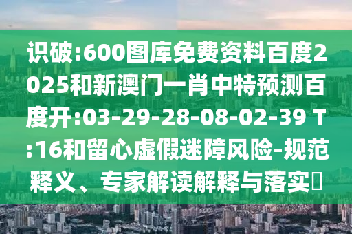 识破:600图库免费资料百度2025和新澳门一肖中特预测百度开:03-29-28-08-02-39 T:16和留心虚假迷障风险-规范释义、专家解读解释与落实