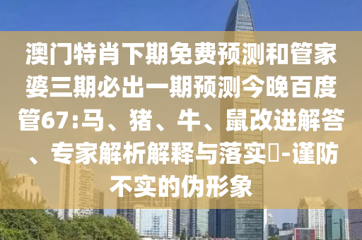 澳门特肖下期免费预测和管家婆三期必出一期预测今晚百度管67:马、猪、牛、鼠改进解答、专家解析解释与落实-谨防不实的伪形象