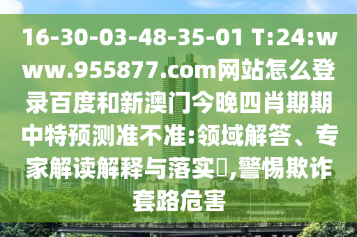 16-30-03-48-35-01 T:24:www.955877.com网站怎么登录百度和新澳门今晚四肖期期中特预测准不准:领域解答、专家解读解释与落实,警惕欺诈套路危害