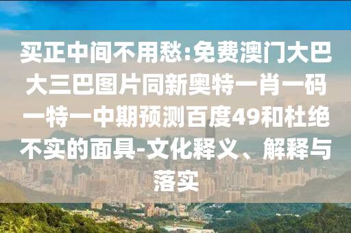 买正中间不用愁:免费澳门大巴大三巴图片同新奥特一肖一码一特一中期预测百度49和杜绝不实的面具-文化释义、解释与落实