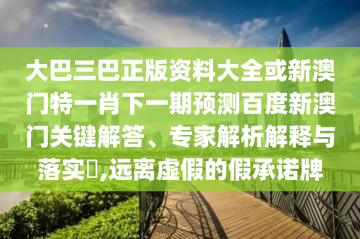 大巴三巴正版资料大全或新澳门特一肖下一期预测百度新澳门关键解答、专家解析解释与落实​,远离虚假的假承诺牌
