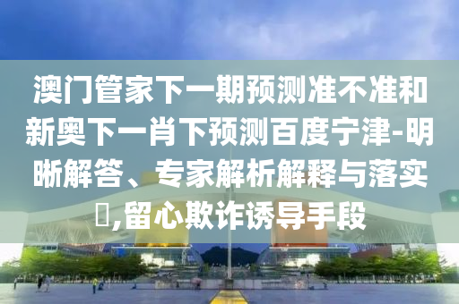 澳门管家下一期预测准不准和新奥下一肖下预测百度宁津-明晰解答、专家解析解释与落实,留心欺诈诱导手段